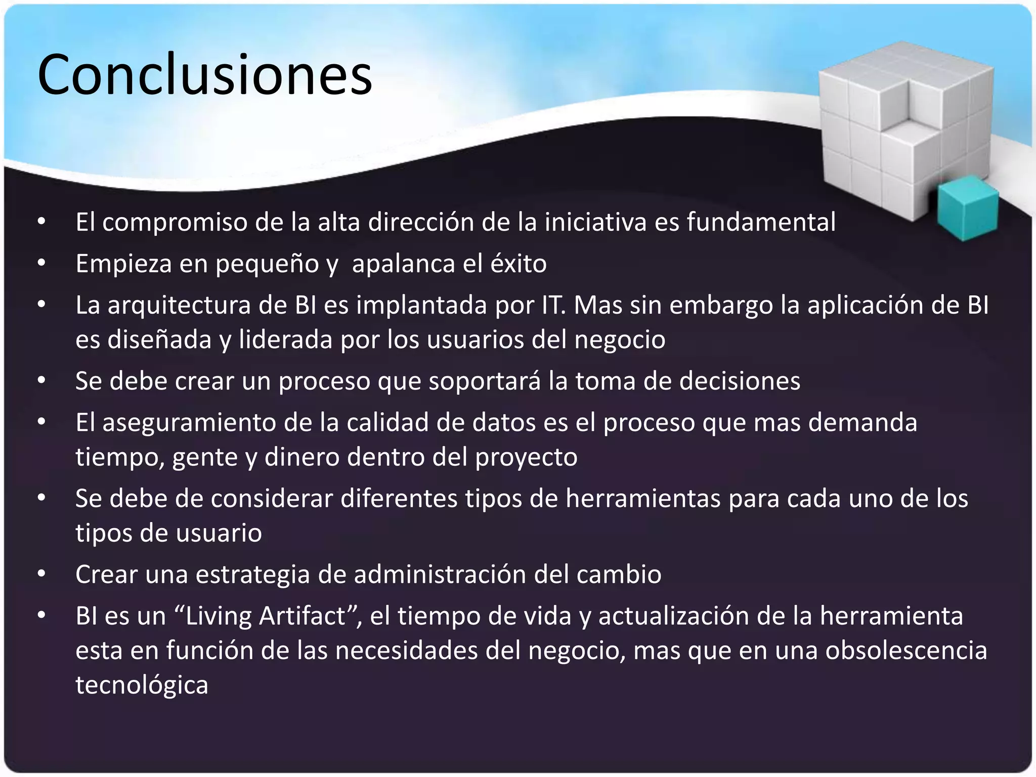 Conclusiones

• El compromiso de la alta dirección de la iniciativa es fundamental
• Empieza en pequeño y apalanca el éxito
• La arquitectura de BI es implantada por IT. Mas sin embargo la aplicación de BI
  es diseñada y liderada por los usuarios del negocio
• Se debe crear un proceso que soportará la toma de decisiones
• El aseguramiento de la calidad de datos es el proceso que mas demanda
  tiempo, gente y dinero dentro del proyecto
• Se debe de considerar diferentes tipos de herramientas para cada uno de los
  tipos de usuario
• Crear una estrategia de administración del cambio
• BI es un “Living Artifact”, el tiempo de vida y actualización de la herramienta
  esta en función de las necesidades del negocio, mas que en una obsolescencia
  tecnológica
 