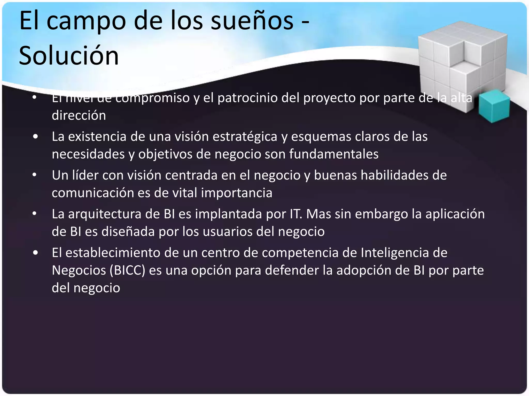 El campo de los sueños -
Solución
 • El nivel de compromiso y el patrocinio del proyecto por parte de la alta
   dirección
 • La existencia de una visión estratégica y esquemas claros de las
   necesidades y objetivos de negocio son fundamentales
 • Un líder con visión centrada en el negocio y buenas habilidades de
   comunicación es de vital importancia
 • La arquitectura de BI es implantada por IT. Mas sin embargo la aplicación
   de BI es diseñada por los usuarios del negocio
 • El establecimiento de un centro de competencia de Inteligencia de
   Negocios (BICC) es una opción para defender la adopción de BI por parte
   del negocio
 