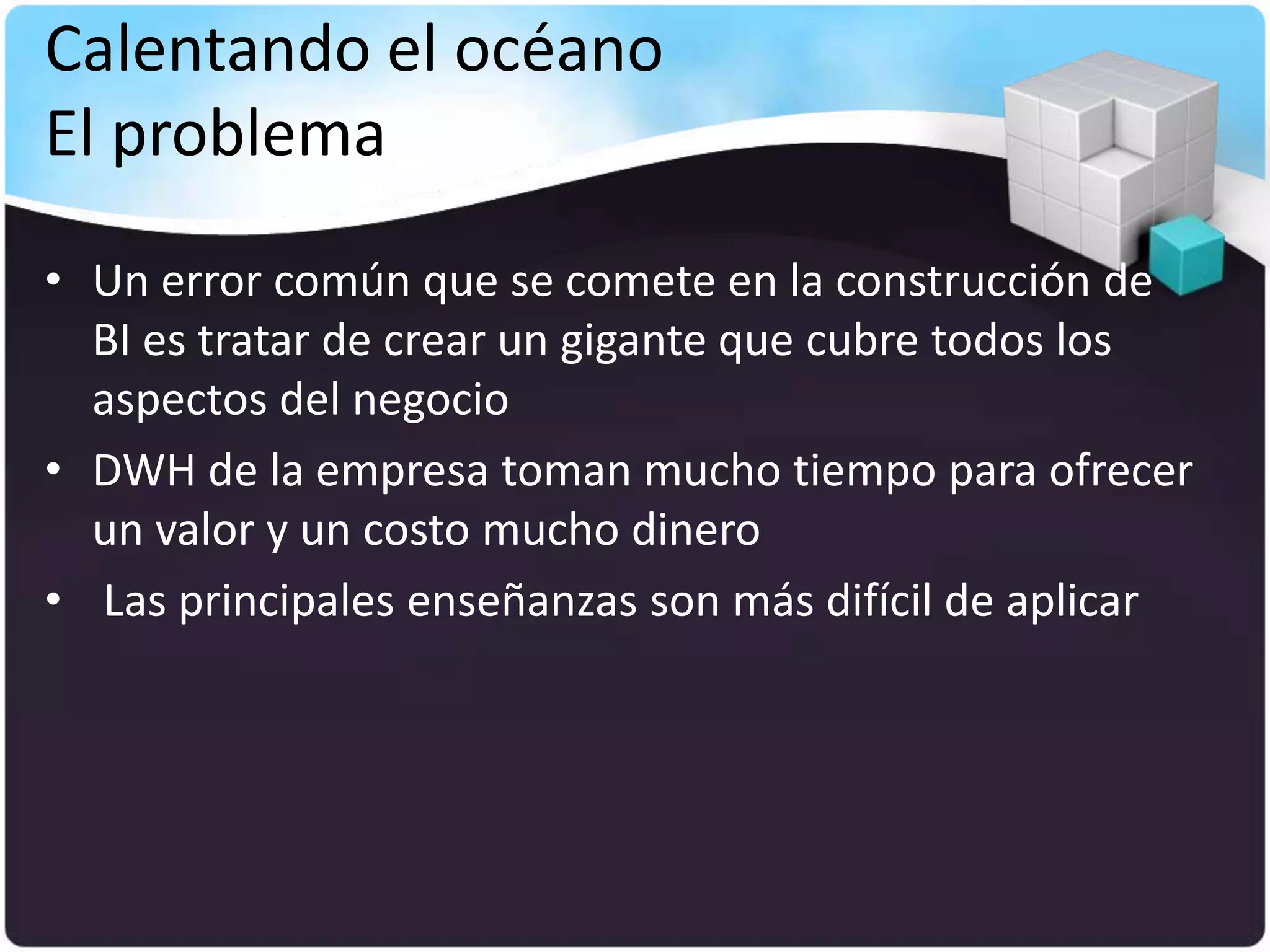 Calentando el océano
El problema
• Un error común que se comete en la construcción de
  BI es tratar de crear un gigante que cubre todos los
  aspectos del negocio
• DWH de la empresa toman mucho tiempo para ofrecer
  un valor y un costo mucho dinero
• Las principales enseñanzas son más difícil de aplicar
 