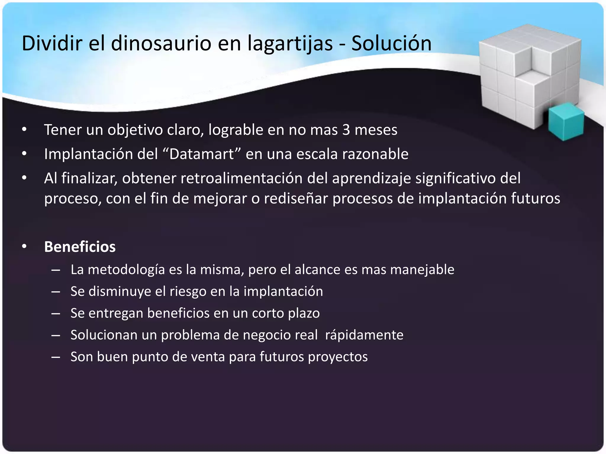 Dividir el dinosaurio en lagartijas - Solución


• Tener un objetivo claro, lograble en no mas 3 meses
• Implantación del “Datamart” en una escala razonable
• Al finalizar, obtener retroalimentación del aprendizaje significativo del
  proceso, con el fin de mejorar o rediseñar procesos de implantación futuros

• Beneficios
    –   La metodología es la misma, pero el alcance es mas manejable
    –   Se disminuye el riesgo en la implantación
    –   Se entregan beneficios en un corto plazo
    –   Solucionan un problema de negocio real rápidamente
    –   Son buen punto de venta para futuros proyectos
 