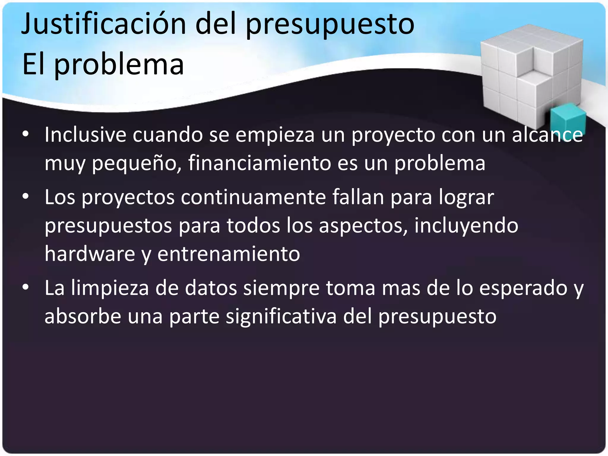 Justificación del presupuesto
El problema
• Inclusive cuando se empieza un proyecto con un alcance
  muy pequeño, financiamiento es un problema
• Los proyectos continuamente fallan para lograr
  presupuestos para todos los aspectos, incluyendo
  hardware y entrenamiento
• La limpieza de datos siempre toma mas de lo esperado y
  absorbe una parte significativa del presupuesto
 