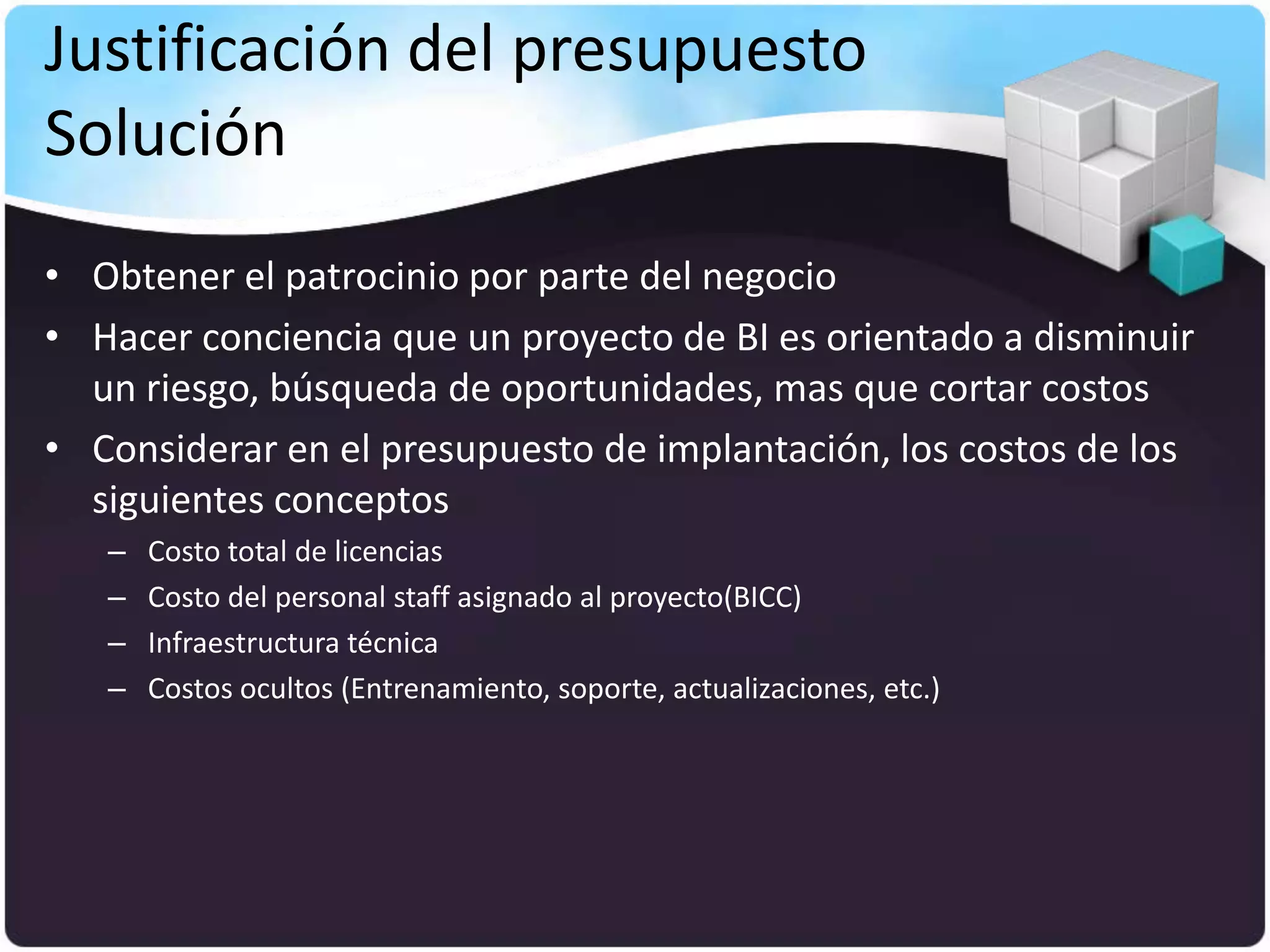 Justificación del presupuesto
Solución
• Obtener el patrocinio por parte del negocio
• Hacer conciencia que un proyecto de BI es orientado a disminuir
  un riesgo, búsqueda de oportunidades, mas que cortar costos
• Considerar en el presupuesto de implantación, los costos de los
  siguientes conceptos
   –   Costo total de licencias
   –   Costo del personal staff asignado al proyecto(BICC)
   –   Infraestructura técnica
   –   Costos ocultos (Entrenamiento, soporte, actualizaciones, etc.)
 