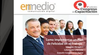 Sebastián Obregón L
Cofundador y Gerente
Enmedio Comunicación Digital
Como Implementar un Plan
de Felicidad en el Trabajo
 
