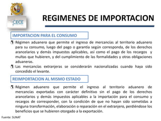 Fuente: SUNAT
REGIMENES DE IMPORTACION
IMPORTACION PARA EL CONSUMO
 Régimen aduanero que permite el ingreso de mercancías al territorio aduanero
para su consumo, luego del pago o garantía según corresponda, de los derechos
arancelarios y demás impuestos aplicables, así como el pago de los recargos y
multas que hubieren, y del cumplimiento de las formalidades y otras obligaciones
aduaneras.
 Las mercancías extranjeras se considerarán nacionalizadas cuando haya sido
concedido el levante.
REIMPORTACION AL MISMO ESTADO
 Régimen aduanero que permite el ingreso al territorio aduanero de
mercancías exportadas con carácter definitivo sin el pago de los derechos
arancelarios y demás impuestos aplicables a la importación para el consumo y
recargos de corresponder, con la condición de que no hayan sido sometidas a
ninguna transformación, elaboración o reparación en el extranjero, perdiéndose los
beneficios que se hubieren otorgado a la exportación.
 
