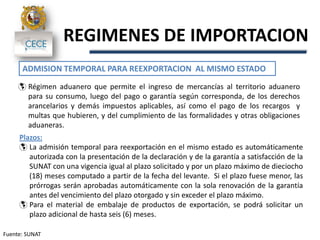 Fuente: SUNAT
REGIMENES DE IMPORTACION
ADMISION TEMPORAL PARA REEXPORTACION AL MISMO ESTADO
 Régimen aduanero que permite el ingreso de mercancías al territorio aduanero
para su consumo, luego del pago o garantía según corresponda, de los derechos
arancelarios y demás impuestos aplicables, así como el pago de los recargos y
multas que hubieren, y del cumplimiento de las formalidades y otras obligaciones
aduaneras.
Plazos:
 La admisión temporal para reexportación en el mismo estado es automáticamente
autorizada con la presentación de la declaración y de la garantía a satisfacción de la
SUNAT con una vigencia igual al plazo solicitado y por un plazo máximo de dieciocho
(18) meses computado a partir de la fecha del levante. Si el plazo fuese menor, las
prórrogas serán aprobadas automáticamente con la sola renovación de la garantía
antes del vencimiento del plazo otorgado y sin exceder el plazo máximo.
 Para el material de embalaje de productos de exportación, se podrá solicitar un
plazo adicional de hasta seis (6) meses.
 
