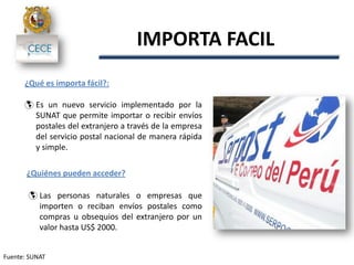 Fuente: SUNAT
IMPORTA FACIL
¿Qué es importa fácil?:
 Es un nuevo servicio implementado por la
SUNAT que permite importar o recibir envíos
postales del extranjero a través de la empresa
del servicio postal nacional de manera rápida
y simple.
¿Quiénes pueden acceder?
 Las personas naturales o empresas que
importen o reciban envíos postales como
compras u obsequios del extranjero por un
valor hasta US$ 2000.
 