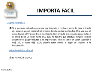 Fuente: SUNAT
IMPORTA FACIL
¿Cómo funciona ?
 Si la persona natural o empresa que importe o reciba el envío lo hace a través
del servicio postal nacional, el proceso tendrá varias facilidades. Una vez que el
envío llegue a Perú usted será notificado. Si el artículo o mercancía contenida en
el envío tiene un valor hasta US$ 200, no tendrá que efectuar ningún trámite
aduanero ni pagar tributos a la importación. Pero si tiene un valor superior a
US$ 200 y hasta US$ 2000, podría estar afecto al pago de tributos a la
importación.
¿Qué beneficios ofrece?
 Es RÁPIDO Y SIMPLE
 