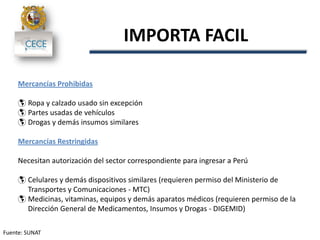 Fuente: SUNAT
IMPORTA FACIL
Mercancías Prohibidas
 Ropa y calzado usado sin excepción
 Partes usadas de vehículos
 Drogas y demás insumos similares
Mercancías Restringidas
Necesitan autorización del sector correspondiente para ingresar a Perú
 Celulares y demás dispositivos similares (requieren permiso del Ministerio de
Transportes y Comunicaciones - MTC)
 Medicinas, vitaminas, equipos y demás aparatos médicos (requieren permiso de la
Dirección General de Medicamentos, Insumos y Drogas - DIGEMID)
 