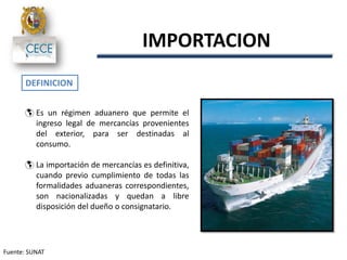  Es un régimen aduanero que permite el
ingreso legal de mercancías provenientes
del exterior, para ser destinadas al
consumo.
 La importación de mercancías es definitiva,
cuando previo cumplimiento de todas las
formalidades aduaneras correspondientes,
son nacionalizadas y quedan a libre
disposición del dueño o consignatario.
IMPORTACION
DEFINICION
Fuente: SUNAT
 