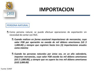 IMPORTACION
PERSONA NATURAL
 Como persona natural, se puede efectuar operaciones de exportación sin
necesidad de contar con RUC.
 Cuando realicen en forma ocasional importaciones de mercancías, cuyo
valor FOB por operación no exceda de mil dólares americanos (US $
1,000.00) y siempre que registren hasta tres (3) importaciones anuales
como máximo
 Cuando las personas naturales por única vez, en un año calendario,
importen mercancías, cuyo valor FOB exceda los mil dólares americanos
(US $ 1,000.00), y siempre que no supere los tres mil dólares americanos
(US$ 3,000.00)
Fuente: SUNAT
 