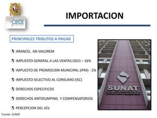 IMPORTACION
PRINCIPALES TRIBUTOS A PAGAR
 ARANCEL AD-VALOREM
 IMPUESTO GENERAL A LAS VENTAS (IGV) – 16%
 IMPUESTO DE PROMOCION MUNICIPAL (IPM) - 2%
 IMPUESTO SELECTIVO AL CONSUMO (ISC)
 DERECHOS ESPECIFICOS
 DERECHOS ANTIDUMPING Y COMPENSATORIOS
 PERCEPCION DEL IGV
Fuente: SUNAT
 