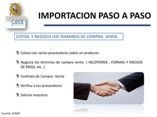 IMPORTACION PASO A PASO
Fuente: SUNAT
COTIZA Y NEGOCIA LOS TERMINOS DE COMPRA- VENTA
 Cotiza con varios proveedores sobre un producto
 Negocia los términos de compra venta ( INCOTERMS , FORMAS Y MEDIOS
DE PAGO, etc. )
 Contrato de Compra -Venta
 Verifica a tus proveedores
 Solicita muestras
 