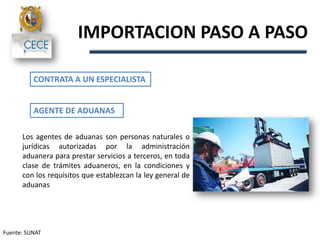IMPORTACION PASO A PASO
Fuente: SUNAT
CONTRATA A UN ESPECIALISTA
Los agentes de aduanas son personas naturales o
jurídicas autorizadas por la administración
aduanera para prestar servicios a terceros, en toda
clase de trámites aduaneros, en la condiciones y
con los requisitos que establezcan la ley general de
aduanas
AGENTE DE ADUANAS
 