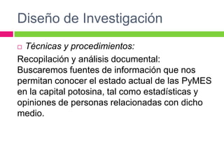 Diseño de Investigación
 Técnicas y procedimientos:
Recopilación y análisis documental:
Buscaremos fuentes de información que nos
permitan conocer el estado actual de las PyMES
en la capital potosina, tal como estadísticas y
opiniones de personas relacionadas con dicho
medio.
 