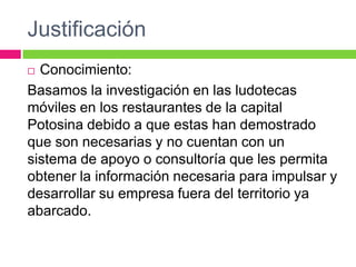 Justificación
 Conocimiento:
Basamos la investigación en las ludotecas
móviles en los restaurantes de la capital
Potosina debido a que estas han demostrado
que son necesarias y no cuentan con un
sistema de apoyo o consultoría que les permita
obtener la información necesaria para impulsar y
desarrollar su empresa fuera del territorio ya
abarcado.
 