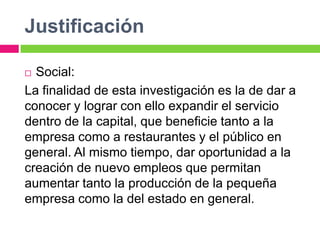 Justificación

 Social:
La finalidad de esta investigación es la de dar a
conocer y lograr con ello expandir el servicio
dentro de la capital, que beneficie tanto a la
empresa como a restaurantes y el público en
general. Al mismo tiempo, dar oportunidad a la
creación de nuevo empleos que permitan
aumentar tanto la producción de la pequeña
empresa como la del estado en general.
 