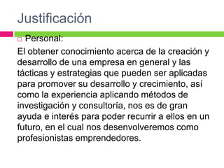 Justificación
 Personal:
El obtener conocimiento acerca de la creación y
desarrollo de una empresa en general y las
tácticas y estrategias que pueden ser aplicadas
para promover su desarrollo y crecimiento, así
como la experiencia aplicando métodos de
investigación y consultoría, nos es de gran
ayuda e interés para poder recurrir a ellos en un
futuro, en el cual nos desenvolveremos como
profesionistas emprendedores.
 
