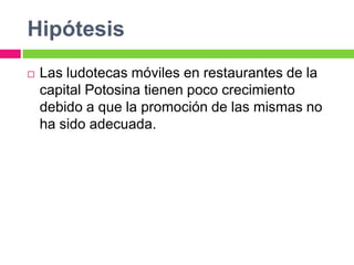 Hipótesis
   Las ludotecas móviles en restaurantes de la
    capital Potosina tienen poco crecimiento
    debido a que la promoción de las mismas no
    ha sido adecuada.
 