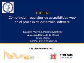 TUTORIAL:
Cómo incluir requisitos de accesibilidad web
   en el proceso de desarrollo software

         Lourdes Moreno, Paloma Martínez
           Universidad Carlos III de Madrid
                    Grupo LABDA
            {moreno, pmf}@inf.uc3m.es


             9 de Septiembre de 2010
 