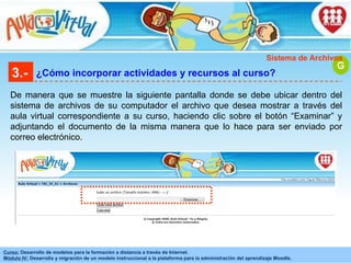 3.- ¿Cómo incorporar actividades y recursos al curso? De manera que se muestre la siguiente pantalla donde se debe ubicar dentro del sistema de archivos de su computador el archivo que desea mostrar a través del aula virtual correspondiente a su curso, haciendo clic sobre el botón “Examinar” y adjuntando el documento de la misma manera que lo hace para ser enviado por correo electrónico.  G Sistema de Archivos 