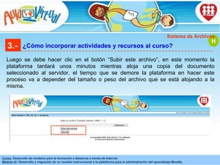 3.- ¿Cómo incorporar actividades y recursos al curso? Luego se debe hacer clic en el botón “Subir este archivo”, en este momento la plataforma tardará unos minutos mientras aloja una copia del documento seleccionado al servidor, el tiempo que se demore la plataforma en hacer este proceso va a depender del tamaño o peso del archivo que se está alojando a la misma. H Sistema de Archivos 