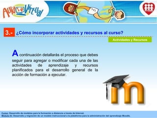 3.- ¿Cómo incorporar actividades y recursos al curso? Actividades y Recursos A  continuación detallarás el proceso que debes seguir para agregar o modificar cada una de las actividades de aprendizaje y recursos planificados para el desarrollo general de la acción de formación a ejecutar. 