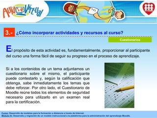3.- ¿Cómo incorporar actividades y recursos al curso? Cuestionarios E l propósito de esta actividad es, fundamentalmente, proporcionar al participante del curso una forma fácil de seguir su progreso en el proceso de aprendizaje.  Si a los contenidos de un tema adjuntamos un cuestionario sobre el mismo, el participante puede contestarlo y, según la calificación que obtenga, sabe inmediatamente los temas que debe reforzar. Por otro lado, el Cuestionario de Moodle reúne todos los elementos de seguridad necesario para utilizarlo en un examen real para la certificación. 