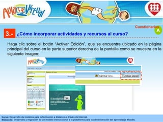 3.- ¿Cómo incorporar actividades y recursos al curso? Haga clic sobre el botón “Activar Edición”, que se encuentra ubicado en la página principal del curso en la parte superior derecha de la pantalla como se muestra en la siguiente imagen: A Cuestionarios 
