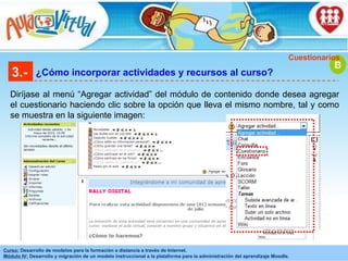 3.- ¿Cómo incorporar actividades y recursos al curso? Diríjase al menú “Agregar actividad” del módulo de contenido donde desea agregar el cuestionario haciendo clic sobre la opción que lleva el mismo nombre, tal y como se muestra en la siguiente imagen: B Cuestionarios 
