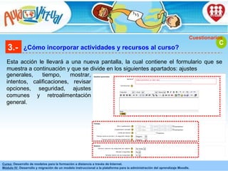 3.- ¿Cómo incorporar actividades y recursos al curso? Esta acción le llevará a una nueva pantalla, la cual contiene el formulario que se muestra a continuación y que se divide en los siguientes apartados: ajustes C Cuestionarios generales, tiempo, mostrar, intentos, calificaciones, revisar opciones, seguridad, ajustes comunes y retroalimentación general.  