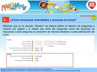 3.- ¿Cómo incorporar actividades y recursos al curso? Mientras que en la sección “Mostrar” se deberá definir el máximo de preguntas a mostrar por página y si desea que tanto las preguntas como las opciones de respuesta a cada pregunta se presenten de manera aleatoria a cada participante del curso. H Cuestionarios 
