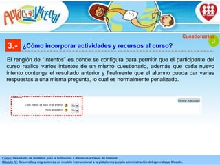 3.- ¿Cómo incorporar actividades y recursos al curso? El renglón de “Intentos” es donde se configura para permitir que el participante del curso realice varios intentos de un mismo cuestionario, además que cada nuevo intento contenga el resultado anterior y finalmente que el alumno pueda dar varias respuestas a una misma pregunta, lo cual es normalmente penalizado. J Cuestionarios 