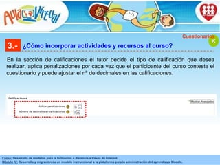 3.- ¿Cómo incorporar actividades y recursos al curso? En la sección de calificaciones el tutor decide el tipo de calificación que desea realizar, aplica penalizaciones por cada vez que el participante del curso conteste el cuestionario y puede ajustar el nº de decimales en las calificaciones. K Cuestionarios 