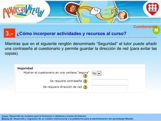 3.- ¿Cómo incorporar actividades y recursos al curso? Mientras que en el siguiente renglón denominado “Seguridad” el tutor puede añadir una contraseña al cuestionario y permite guardar la dirección de red (para evitar las copias). M Cuestionarios 
