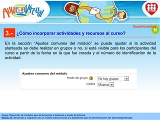 3.- ¿Cómo incorporar actividades y recursos al curso? En la sección “Ajustes comunes del módulo” se puede ajustar si la actividad planteada se debe realizar en grupos o no, si está visible para los participantes del curso a partir de la fecha en la que fue creada y el número de identificación de la actividad. N Cuestionarios 