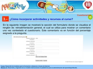 3.- ¿Cómo incorporar actividades y recursos al curso? En la siguiente imagen se mostrará la sección del formulario donde se visualiza el renglón de: retroalimentación general, el cual se utiliza para mostrar un comentario una vez contestado el cuestionario. Este comentario va en función del porcentaje asignado a la pregunta. O Cuestionarios 