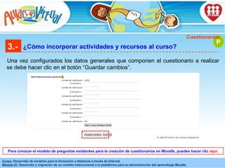 3.- ¿Cómo incorporar actividades y recursos al curso? Una vez configurados los datos generales que componen el cuestionario a realizar se debe hacer clic en el botón “Guardar cambios”. P Cuestionarios Para conocer el modelo de preguntas existentes para la creación de cuestionarios en Moodle, puedes hacer clic  aquí. 