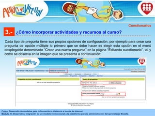 3.- ¿Cómo incorporar actividades y recursos al curso? Cada tipo de pregunta tiene sus propias opciones de configuración, por ejemplo para crear una pregunta de opción múltiple lo primero que se debe hacer es elegir esta opción en el menú desplegable denominado “Crear una nueva pregunta” en la página “Editando cuestionario”, tal y como se observa en la imagen que se presenta a continuación:  Cuestionarios 