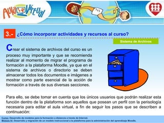 3.- ¿Cómo incorporar actividades y recursos al curso? C rear el sistema de archivos del curso es un proceso muy importante y que se recomienda realizar al momento de migrar el programa de formación a la plataforma Moodle, ya que en el sistema de archivos o directorio se deben almacenar todos los documentos e imágenes a mostrar como parte esencial de la acción de formación a través de sus diversas secciones. Para ello, se debe tomar en cuenta que los únicos usuarios que podrán realizar esta función dentro de la plataforma son aquellos que posean un perfil con la perisología necesaria para editar el aula virtual, a fin de seguir los pasos que se describen a continuación:   Sistema de Archivos 