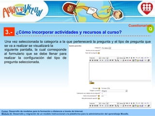 3.- ¿Cómo incorporar actividades y recursos al curso? Una vez seleccionada la categoría a la que pertenecerá la pregunta y el tipo de pregunta que se va a realizar se visualizará la Q Cuestionarios siguiente pantalla, la cual corresponde al formulario que se debe llenar para realizar la configuración del tipo de pregunta seleccionada. 