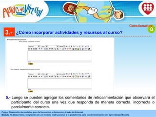 3.- ¿Cómo incorporar actividades y recursos al curso? Q Cuestionarios Luego se pueden agregar los comentarios de retroalimentación que observará el participante del curso una vez que responda de manera correcta, incorrecta o parcialmente correcta. 5.- 
