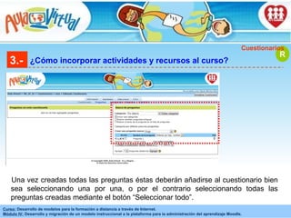 3.- ¿Cómo incorporar actividades y recursos al curso? R Cuestionarios Una vez creadas todas las preguntas éstas deberán añadirse al cuestionario bien sea seleccionando una por una, o por el contrario seleccionando todas las preguntas creadas mediante el botón “Seleccionar todo”. 