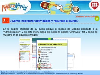 3.- ¿Cómo incorporar actividades y recursos al curso? En la página principal de su curso ubique el bloque de Moodle dedicado a la “Administración” y en este menú haga clic sobre la opción “Archivos”, tal y como se muestra en la siguiente imagen: A Sistema de Archivos 