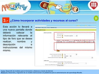 3.- ¿Cómo incorporar actividades y recursos al curso? Esta acción lo llevará a una nueva pantalla donde deberá colocar la información relevante al tipo de foro que se desea realizar, nombre y descripción e instrucciones del mismo mismo. D 