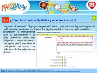 3.- ¿Cómo incorporar actividades y recursos al curso? Luego en el formulario “Agregando glosario”, como parte de la configuración general de la actividad se deben suministrar los siguientes datos: Nombre de la actividad,  C descripción o instrucciones para su participación y se debe determinar como dato obligatorio cuantos términos o conceptos podrá visualizar el participante del curso por cada una de las páginas del glosario . 