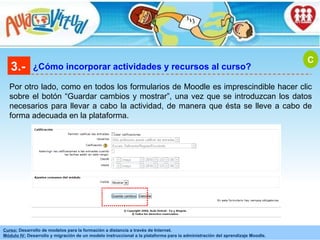 3.- ¿Cómo incorporar actividades y recursos al curso? Por otro lado, como en todos los formularios de Moodle es imprescindible hacer clic sobre el botón “Guardar cambios y mostrar”, una vez que se introduzcan los datos necesarios para llevar a cabo la actividad, de manera que ésta se lleve a cabo de forma adecuada en la plataforma. C 