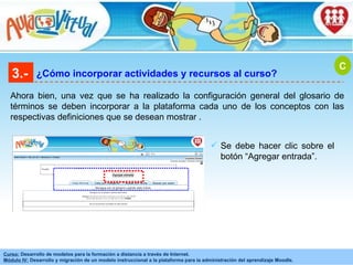 3.- ¿Cómo incorporar actividades y recursos al curso? Ahora bien, una vez que se ha realizado la configuración general del glosario de términos se deben incorporar a la plataforma cada uno de los conceptos con las respectivas definiciones que se desean mostrar . C Se debe hacer clic sobre el botón “Agregar entrada”. 