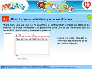 3.- ¿Cómo incorporar actividades y recursos al curso? Ahora bien, una vez que se ha realizado la configuración general del glosario de términos se deben incorporar a la plataforma cada uno de los conceptos con las respectivas definiciones que se desean mostrar . C Luego se debe agregar el concepto acompañado de la respectiva definición . 