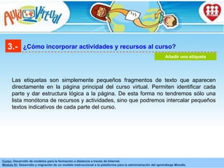 3.- ¿Cómo incorporar actividades y recursos al curso? Añadir una etiqueta Las etiquetas son simplemente pequeños fragmentos de texto que aparecen directamente en la página principal del curso virtual. Permiten identificar cada parte y dar estructura lógica a la página. De esta forma no tendremos sólo una lista monótona de recursos y actividades, sino que podremos intercalar pequeños textos indicativos de cada parte del curso.   