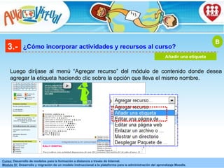 3.- ¿Cómo incorporar actividades y recursos al curso? Añadir una etiqueta B Luego diríjase al menú “Agregar recurso” del módulo de contenido donde desea agregar la etiqueta haciendo clic sobre la opción que lleva el mismo nombre . 